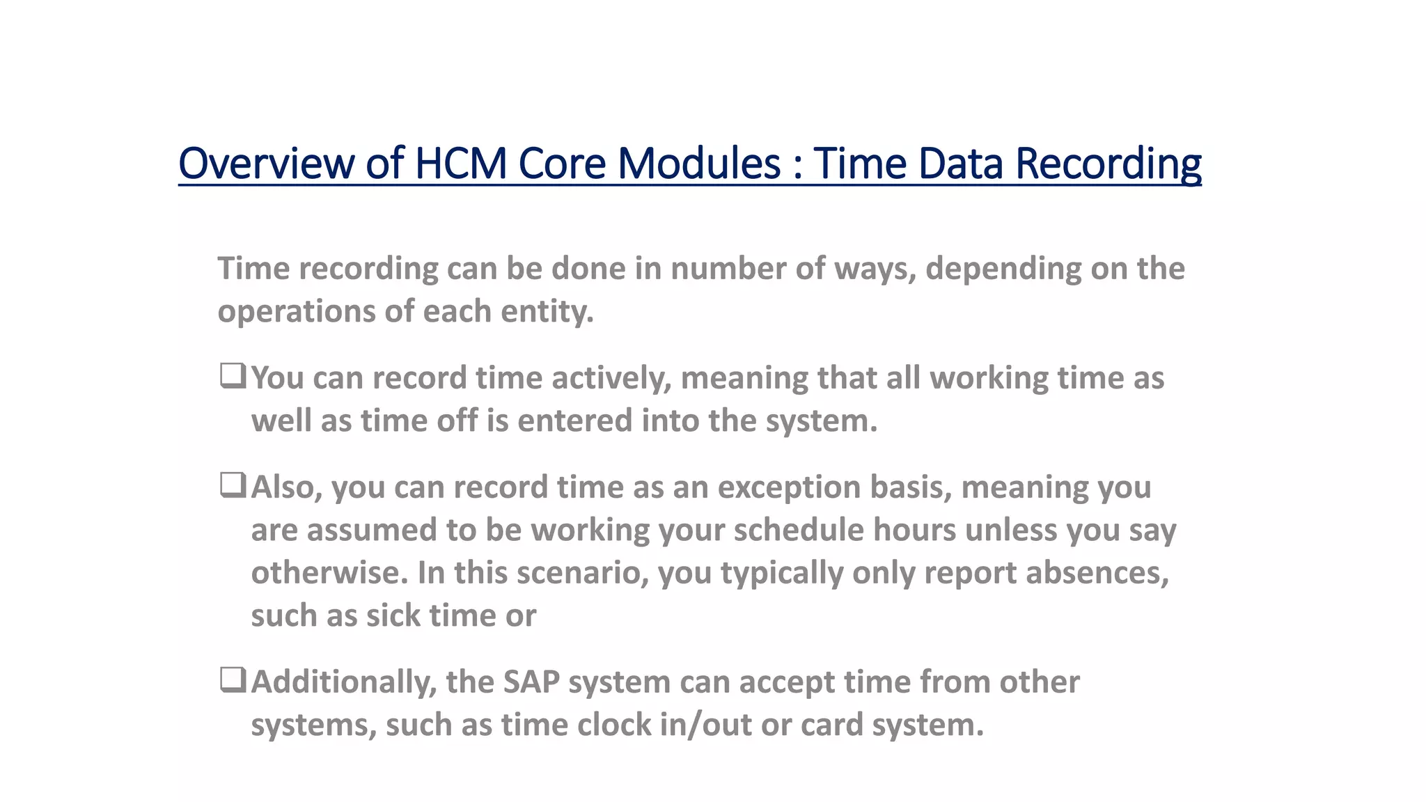 Overview of HCM Core Modules : Time Data Recording
Time recording can be done in number of ways, depending on the
operations of each entity.
You can record time actively, meaning that all working time as
well as time off is entered into the system.
Also, you can record time as an exception basis, meaning you
are assumed to be working your schedule hours unless you say
otherwise. In this scenario, you typically only report absences,
such as sick time or vacation.
Additionally, the SAP system can accept time from other
systems, such as time clock in/out or card system.
 