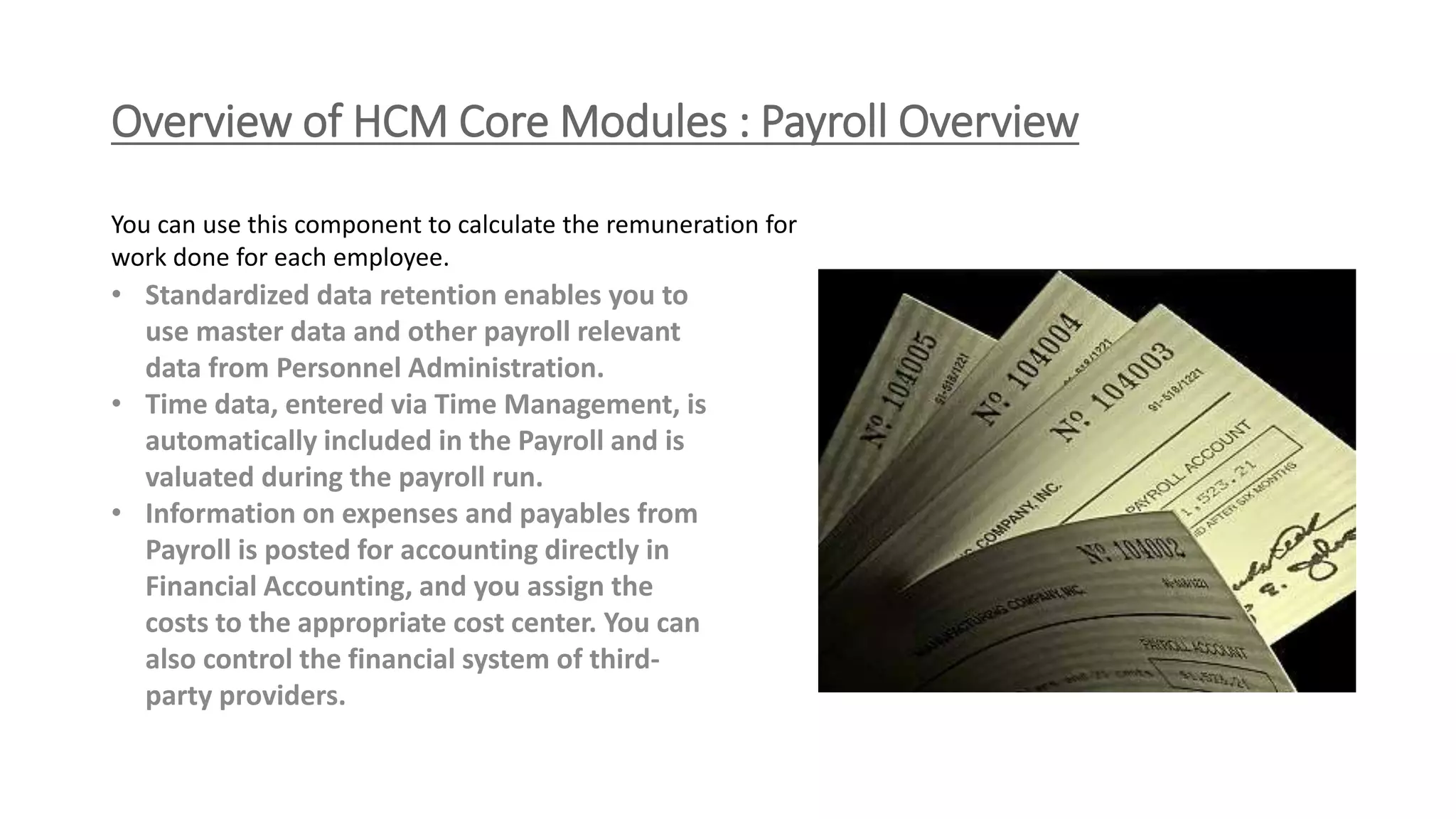 Overview of HCM Core Modules : Payroll Overview
• Standardized data retention enables you to
use master data and other payroll relevant
data from Personnel Administration.
• Time data, entered via Time Management, is
automatically included in the Payroll and is
valuated during the payroll run.
• Information on expenses and payables from
Payroll is posted for accounting directly in
Financial Accounting, and you assign the
costs to the appropriate cost center. You can
also control the financial system of third-
party providers.
You can use this component to calculate the remuneration for
work done for each employee.
 