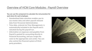 Overview of HCM Core Modules : Payroll Overview
• Standardized data retention enables you to
use master data and other payroll relevant
data from Personnel Administration.
• Time data, entered via Time Management, is
automatically included in the Payroll and is
valuated during the payroll run.
• Information on expenses and payables from
Payroll is posted for accounting directly in
Financial Accounting, and you assign the
costs to the appropriate cost center. You can
also control the financial system of third-
party providers.
You can use this component to calculate the remuneration for
work done for each employee.
 