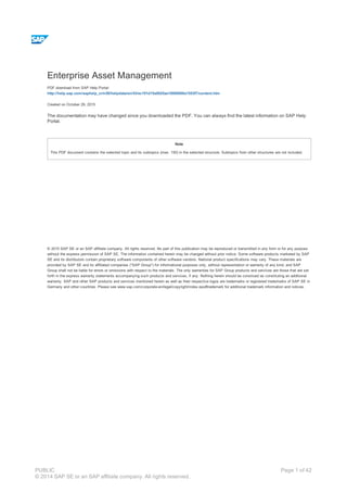 Enterprise Asset Management
PDF download from SAP Help Portal:
http://help.sap.com/saphelp_crm50/helpdata/en/43/ec101d15a0025ae10000000a1553f7/content.htm
Created on October 29, 2015
The documentation may have changed since you downloaded the PDF. You can always find the latest information on SAP Help
Portal.
Note
This PDF document contains the selected topic and its subtopics (max. 150) in the selected structure. Subtopics from other structures are not included.
© 2015 SAP SE or an SAP affiliate company. All rights reserved. No part of this publication may be reproduced or transmitted in any form or for any purpose
without the express permission of SAP SE. The information contained herein may be changed without prior notice. Some software products marketed by SAP
SE and its distributors contain proprietary software components of other software vendors. National product specifications may vary. These materials are
provided by SAP SE and its affiliated companies ("SAP Group") for informational purposes only, without representation or warranty of any kind, and SAP
Group shall not be liable for errors or omissions with respect to the materials. The only warranties for SAP Group products and services are those that are set
forth in the express warranty statements accompanying such products and services, if any. Nothing herein should be construed as constituting an additional
warranty. SAP and other SAP products and services mentioned herein as well as their respective logos are trademarks or registered trademarks of SAP SE in
Germany and other countries. Please see www.sap.com/corporate-en/legal/copyright/index.epx#trademark for additional trademark information and notices.
Table of content
PUBLIC
© 2014 SAP SE or an SAP affiliate company. All rights reserved.
Page 1 of 42
 