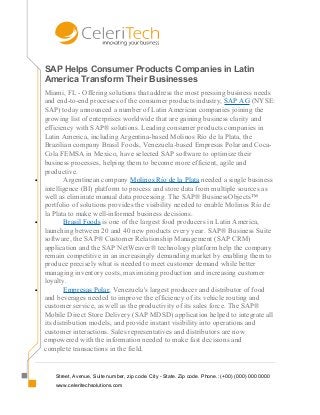 SAP Helps Consumer Products Companies in Latin
America Transform Their Businesses
Miami, FL - Offering solutions that address the most pressing business needs
and end-to-end processes of the consumer products industry, SAP AG (NYSE:
SAP) today announced a number of Latin American companies joining the
growing list of enterprises worldwide that are gaining business clarity and
efficiency with SAP® solutions. Leading consumer products companies in
Latin America, including Argentina-based Molinos Río de la Plata, the
Brazilian company Brasil Foods, Venezuela-based Empresas Polar and Coca-
Cola FEMSA in Mexico, have selected SAP software to optimize their
business processes, helping them to become more efficient, agile and
productive.
• Argentinean company Molinos Río de la Plata needed a single business
intelligence (BI) platform to process and store data from multiple sources as
well as eliminate manual data processing. The SAP® BusinessObjects™
portfolio of solutions provides the visibility needed to enable Molinos Río de
la Plata to make well-informed business decisions.
• Brasil Foods is one of the largest food producers in Latin America,
launching between 20 and 40 new products every year. SAP® Business Suite
software, the SAP® Customer Relationship Management (SAP CRM)
application and the SAP NetWeaver® technology platform help the company
remain competitive in an increasingly demanding market by enabling them to
produce precisely what is needed to meet customer demand while better
managing inventory costs, maximizing production and increasing customer
loyalty.
• Empresas Polar, Venezuela's largest producer and distributor of food
and beverages needed to improve the efficiency of its vehicle routing and
customer service, as well as the productivity of its sales force. The SAP®
Mobile Direct Store Delivery (SAP MDSD) application helped to integrate all
its distribution models, and provide instant visibility into operations and
customer interactions. Sales representatives and distributors are now
empowered with the information needed to make fast decisions and
complete transactions in the field.
Street, Avenue, Suite number, zip code. City - State. Zip code. Phone.: (+00) (000) 000 0000
www.celeritechsolutions.com
 