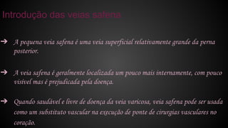 ➔ A pequena veia safena é uma veia superficial relativamente grande da perna
posterior.
➔ A veia safena é geralmente localizada um pouco mais internamente, com pouco
visível mas é prejudicada pela doença.
➔ Quando saudável e livre de doença da veia varicosa, veia safena pode ser usada
como um substituto vascular na execução de ponte de cirurgias vasculares no
coração.
Introdução das veias safena
 