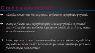 O que é a veia safena?
➔ Classificamos as veias em três grupos:. Perfurantes, superficial e profundo.
➔ O sangue flui das veias superficiais para as veias profundas. A principal
característica das veias profundas é que correm ao lado das artérias e, muitas
vezes, dado o mesmo nome.
➔ Veias perfurantes atuam como comunicadores entre os sistemas superficiais e
profundos das veias. Dentro das veias são que são as válvulas que permitem o
fluxo de sangue para o coração
 