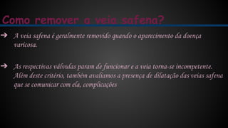 Como remover a veia safena?
➔ A veia safena é geralmente removido quando o aparecimento da doença
varicosa.
➔ As respectivas válvulas param de funcionar e a veia torna-se incompetente.
Além deste critério, também avaliamos a presença de dilatação das veias safena
que se comunicar com ela, complicações
 