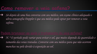 Como remover a veia safena?
➔ Só depois de uma boa conversa com seu médico, um exame clínico adequado e
ultra-sonografia Doppler é que seu médico pode optar por remover a veia
safena.
Podem bronzear-se após o tratamento da veia safena?
➔ N. º O período pode variar para evitar o sol, que muito depende da quantidade e
tamanho das veias tratadas. Converse com seu médico para que não ocorrem
manchas na pele devido à exposição ao sol.
 