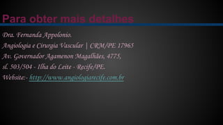 Para obter mais detalhes
Dra. Fernanda Appolonio.
Angiologia e Cirurgia Vascular | CRM/PE 17965
Av. Governador Agamenon Magalhães, 4775,
sl. 503/504 - Ilha do Leite - Recife/PE.
Website:- http://www.angiologiarecife.com.br
 