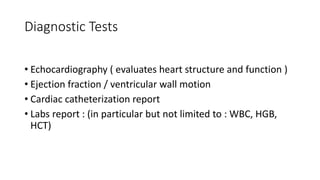 Diagnostic Tests
• Echocardiography ( evaluates heart structure and function )
• Ejection fraction / ventricular wall motion
• Cardiac catheterization report
• Labs report : (in particular but not limited to : WBC, HGB,
HCT)
 