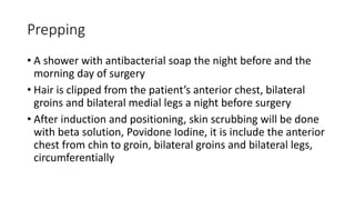 Prepping
• A shower with antibacterial soap the night before and the
morning day of surgery
• Hair is clipped from the patient’s anterior chest, bilateral
groins and bilateral medial legs a night before surgery
• After induction and positioning, skin scrubbing will be done
with beta solution, Povidone Iodine, it is include the anterior
chest from chin to groin, bilateral groins and bilateral legs,
circumferentially
 