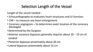 Selection Length of the Vessel
Length of the vessel needed :
• Echocardiography to evaluates heart structures and LV function
• CXR – to measure any heart enlargement
• Coronary angiogram – to determines exact location of the coronary
blockaged
•Determined by the Surgeon
•Anterior coronary bypasses generally requires about 10 – 15 cm of
conduit
•Posterior bypasses proximately about 20 cm
•Lateral bypasses proximately about 15 cm
 