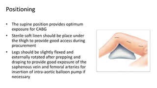 Positioning
• The supine position provides optimum
exposure for CABG
• Sterile soft linen should be place under
the thigh to provide good access during
procurement
• Legs should be slightly flexed and
externally rotated after prepping and
draping to provide good exposure of the
saphenous vein and femoral arteries for
insertion of intra-aortic balloon pump if
necessary
 