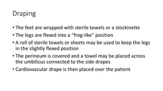 Draping
• The feet are wrapped with sterile towels or a stockinette
• The legs are flexed into a “frog-like” position
• A roll of sterile towels or sheets may be used to keep the legs
in the slightly flexed position
• The perineum is covered and a towel may be placed across
the umbilicus connected to the side drapes
• Cardiovascular drape is then placed over the patient
 