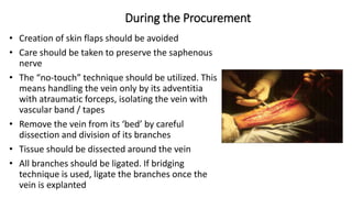 During the Procurement
• Creation of skin flaps should be avoided
• Care should be taken to preserve the saphenous
nerve
• The “no-touch” technique should be utilized. This
means handling the vein only by its adventitia
with atraumatic forceps, isolating the vein with
vascular band / tapes
• Remove the vein from its ‘bed’ by careful
dissection and division of its branches
• Tissue should be dissected around the vein
• All branches should be ligated. If bridging
technique is used, ligate the branches once the
vein is explanted
 
