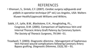 REFERENCES
• Khonsari, S., Sintek, C.F. (2007). Cardiac surgery safeguards and
pitfalls in operative technique (4th ed.) Los Angeles, USA: Walters
Kluwer Health/Lippincott Williams and Wilkins.
Sabik, J.F., Lytle, B.W., Blackstone, E.H., Houghtaling, P.L.,
Cosgrove, D.M. (2005). Comparison of Saphenous Vein and
Internal Thoracic Artery Graft Patency by Coronary System.
The Society of Thoracic Surgeons, 79:544 –51.
Treadwell, T. (2003). Diagnostic dilemma : Management of Saphenous
Vein Harvest wound complications following Coronary Artery
Bypass grafting. Diagnostic Dilemma, 15(3), 83 – 91.
 