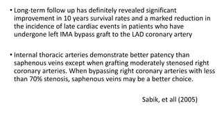 • Long-term follow up has definitely revealed significant
improvement in 10 years survival rates and a marked reduction in
the incidence of late cardiac events in patients who have
undergone left IMA bypass graft to the LAD coronary artery
• Internal thoracic arteries demonstrate better patency than
saphenous veins except when grafting moderately stenosed right
coronary arteries. When bypassing right coronary arteries with less
than 70% stenosis, saphenous veins may be a better choice.
Sabik, et all (2005)
 