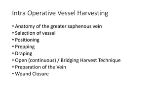 Intra Operative Vessel Harvesting
• Anatomy of the greater saphenous vein
• Selection of vessel
• Positioning
• Prepping
• Draping
• Open (continuous) / Bridging Harvest Technique
• Preparation of the Vein
• Wound Closure
 