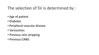 The selection of SV is determined by :
• Age of patient
• Diabetes
• Peripheral vascular disease
• Varicosities
• Previous vein stripping
• Previous CABG
 
