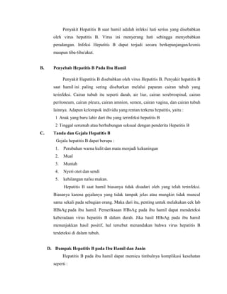 Penyakit Hepatitis B saat hamil adalah infeksi hati serius yang disebabkan
oleh virus hepatitis B. Virus ini menyerang hati sehingga menyebabkan
peradangan. Infeksi Hepatitis B dapat terjadi secara berkepanjangan/kronis
maupun tiba-tiba/akut.
B. Penyebab Hepatitis B Pada Ibu Hamil
Penyakit Hepatitis B disebabkan oleh virus Hepatitis B. Penyakit hepatitis B
saat hamil ini paling sering disebarkan melalui paparan cairan tubuh yang
terinfeksi. Cairan tubuh itu seperti darah, air liur, cairan serebrospinal, cairan
peritoneum, cairan pleura, cairan amnion, semen, cairan vagina, dan cairan tubuh
lainnya. Adapun kelompok individu yang rentan terkena hepatitis, yaitu :
1 Anak yang baru lahir dari ibu yang terinfeksi hepatitis B
2 Tinggal serumah atau berhubungan seksual dengan penderita Hepatitis B
C. Tanda dan Gejala Hepatitis B
Gejala hepatitis B dapat berupa :
1. Perubahan warna kulit dan mata menjadi kekuningan
2. Mual
3. Muntah
4. Nyeri otot dan sendi
5. kehilangan nafsu makan.
Hepatitis B saat hamil biasanya tidak disadari oleh yang telah terinfeksi.
Biasanya karena gejalanya yang tidak tampak jelas atau mungkin tidak muncul
sama sekali pada sebagian orang. Maka dari itu, penting untuk melakukan cek lab
HBsAg pada ibu hamil. Pemeriksaan HBsAg pada ibu hamil dapat mendeteksi
keberadaan virus hepatitis B dalam darah. Jika hasil HBsAg pada ibu hamil
menunjukkan hasil positif, hal tersebut menandakan bahwa virus hepatitis B
terdeteksi di dalam tubuh.
D. Dampak Hepatitis B pada Ibu Hamil dan Janin
Hepatitis B pada ibu hamil dapat memicu timbulnya komplikasi kesehatan
seperti :
 