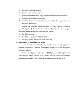 1. Mengidap diabetes gestasional
2. Ketuban pecah sebelum waktunya
3. Memiliki faktor risiko lebih tinggi mengalami perdarahan saat kehamilan
4. Beresiko menyebabkan batu empedu.
5. Hepatitis B saat hamil akan berisiko menularkan ke bayi saat proses
persalinan berlangsung.
Apabila bayi terinfeksi, maka lebih dari 90 persen berisiko mengalami
penyakit hepatitis B kronis. Risiko tertularnya hepatitis B pada bayi pun
meningkat jika bayi mengalami kondisi tertentu, seperti:
1. Bayi lahir prematur
2. Bayi lahir dengan berat rendah (BBLR)
3. Terdapat kelainan anatomi dan fungsi tubuh bayi.
E. Penanganan Hepatitis pada Ibu Hamil
Tes hepatitis B saat hamil perlu dilakukan sedini mungkin, yakni di
trimester pertama masa kehamilan diulangi pada minggu 26-28, serta minggu 36
sebelum persalinan.
Pada ibu hamil yang positif dalam tes HbSAg harus menjalani persalinan
yang dilakukan dengan tindakan sectio caesarea dan bayi yang dilahirkan harus
dilakukan vaksinasi HBV agar mencegah penularan Hepatitis B pada Bayi.
 