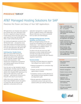 PRODUCTBRIEF


AT&T Managed Hosting Solutions for SAP
Maximize the Power and Value of Your SAP Applications                                                    BENEFITS
                                                                                                         • Rely on predictable costs
                                                                                                           with a fixed monthly hosting
                                                                                                           fee – no surprises

SAP applications can empower every aspect of        application management, or supply services           • Keep users productive by
your business. But if your staff doesn’t have       specific to different phases of the application        maintaining high availability of
the time or expertise to release that power,        lifecycle. Whichever you choose, you benefit           SAP systems
it’s like having a Ferrari that never gets on the   from our talent and methodologies.                   • Maximize uptime via proactive
open road. It’s time to go full throttle with                                                              monitoring and maintenance of
AT&T, an SAP Certified Hosting Partner.             Managed Hosting Services: Security,                    the application and interfaces
                                                    Reliability, and Performance                         • Monitor performance, run
Our hosting and application services for the        With our managed hosting services, we                  reports, and track changes
SAP Business Suite – and expertise across           accept full accountability for your application        using our Managed Application
every major industry and business function –        infrastructure – from hardware provisioning            Services Tool (MASTSM)
mean you can rely on us to drive more value         and management to database support – in              • Boost business value
from your SAP applications. We deliver SAP          24x7 world-class data centers.                         through flexible choices
services both domestically and abroad.                                                                     and optimized solutions
                                                    To reduce cost and risk across your SAP
Solid Expertise. Flexible Choice.                   landscape, we deliver reliable performance           • Get quick, effective responses
                                                                                                           from a single point of contact
When you choose AT&T Hosting and                    and help ensure tight security, business
                                                                                                           and dedicated team
Application Services, you can rely on us            continuity and compliance with your industry’s
through every phase of the application              regulatory requirements.
lifecycle. We take complete responsibility
for your SAP environment – from                     Services Include:                                    FEATURES
infrastructure management to operational             • Security at all levels (physical to logical) to   • SAP Hosting Partner
and ongoing support services for all your              help safeguard your systems and data                certification
business processes.                                                                                      • 24x7 data centers
                                                     • Network management so connections stay
From the start, our high standards, rigorous           up and running                                    • Security and compliance services
methodologies, and deep experience allow us
                                                     • Disaster recovery services to help protect        • Network management
to fully assess your needs and work quickly to
                                                       against failure or disaster
address them. Qualified AT&T experts go on to                                                            • Disaster recovery services
help you plan, build and run your SAP                • Compliance services to verify adherence to        • Dedicated technical and
landscape – optimizing the environment to              high standards and key regulations, backed          functional support
bring the most value to your business.                 by independent audits
                                                                                                         • Application and
Unlike many service providers, we offer a            • Remote application management and                   database monitoring
broad range of flexible services and options           maintenance services if you opt to host           • Performance testing
to choose from. We can host your SAP                   solutions within your existing infrastructure       and monitoring
applications and provide end-to-end
                                                                                                         • Change management

                                                                                                         • SAP Basis and database
                                                                                                           support services
 