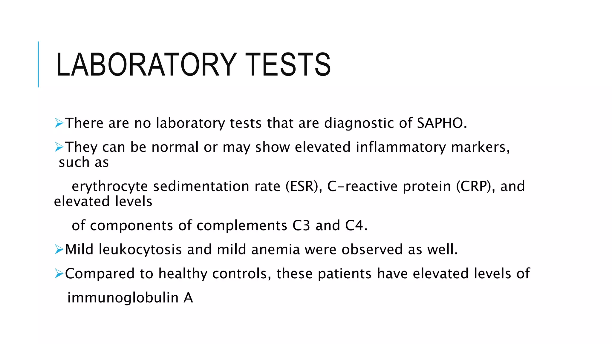 LABORATORY TESTS
There are no laboratory tests that are diagnostic of SAPHO.
They can be normal or may show elevated inflammatory markers,
such as
erythrocyte sedimentation rate (ESR), C-reactive protein (CRP), and
elevated levels
of components of complements C3 and C4.
Mild leukocytosis and mild anemia were observed as well.
Compared to healthy controls, these patients have elevated levels of
immunoglobulin A
 