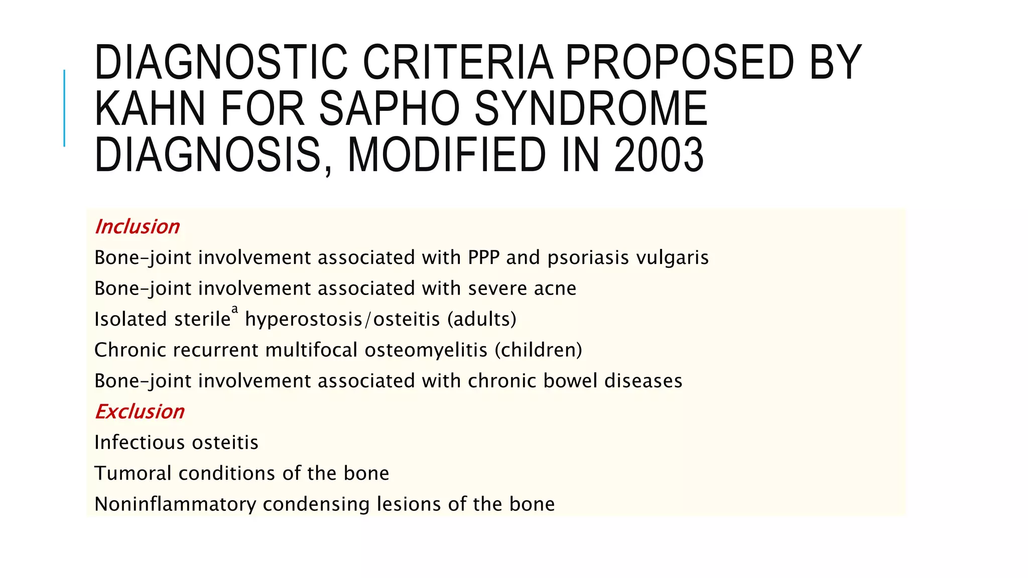 DIAGNOSTIC CRITERIA PROPOSED BY
KAHN FOR SAPHO SYNDROME
DIAGNOSIS, MODIFIED IN 2003
Inclusion
Bone–joint involvement associated with PPP and psoriasis vulgaris
Bone–joint involvement associated with severe acne
Isolated sterile
a
hyperostosis/osteitis (adults)
Chronic recurrent multifocal osteomyelitis (children)
Bone–joint involvement associated with chronic bowel diseases
Exclusion
Infectious osteitis
Tumoral conditions of the bone
Noninflammatory condensing lesions of the bone
 