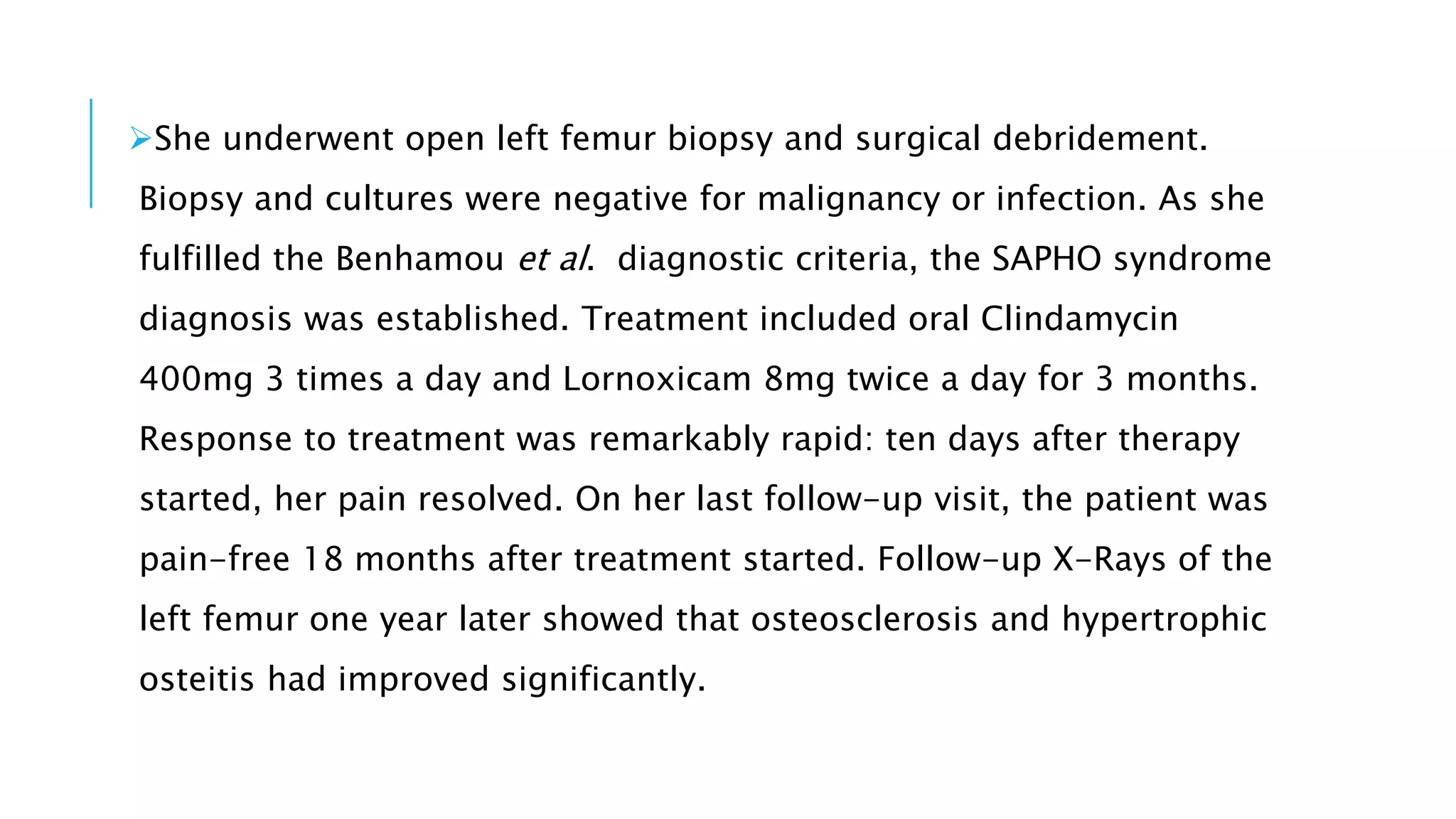 She underwent open left femur biopsy and surgical debridement.
Biopsy and cultures were negative for malignancy or infection. As she
fulfilled the Benhamou et al. diagnostic criteria, the SAPHO syndrome
diagnosis was established. Treatment included oral Clindamycin
400mg 3 times a day and Lornoxicam 8mg twice a day for 3 months.
Response to treatment was remarkably rapid: ten days after therapy
started, her pain resolved. On her last follow-up visit, the patient was
pain-free 18 months after treatment started. Follow-up X-Rays of the
left femur one year later showed that osteosclerosis and hypertrophic
osteitis had improved significantly.
 