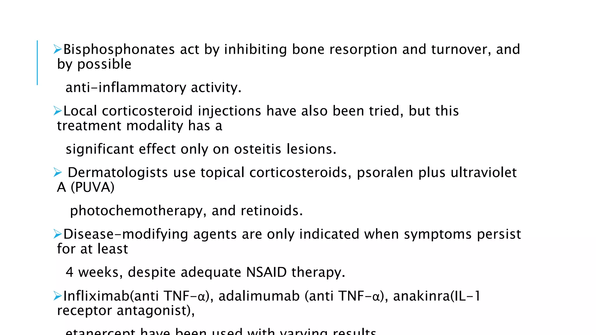Bisphosphonates act by inhibiting bone resorption and turnover, and
by possible
anti-inflammatory activity.
Local corticosteroid injections have also been tried, but this
treatment modality has a
significant effect only on osteitis lesions.
 Dermatologists use topical corticosteroids, psoralen plus ultraviolet
A (PUVA)
photochemotherapy, and retinoids.
Disease-modifying agents are only indicated when symptoms persist
for at least
4 weeks, despite adequate NSAID therapy.
Infliximab(anti TNF-α), adalimumab (anti TNF-α), anakinra(IL-1
receptor antagonist),
 