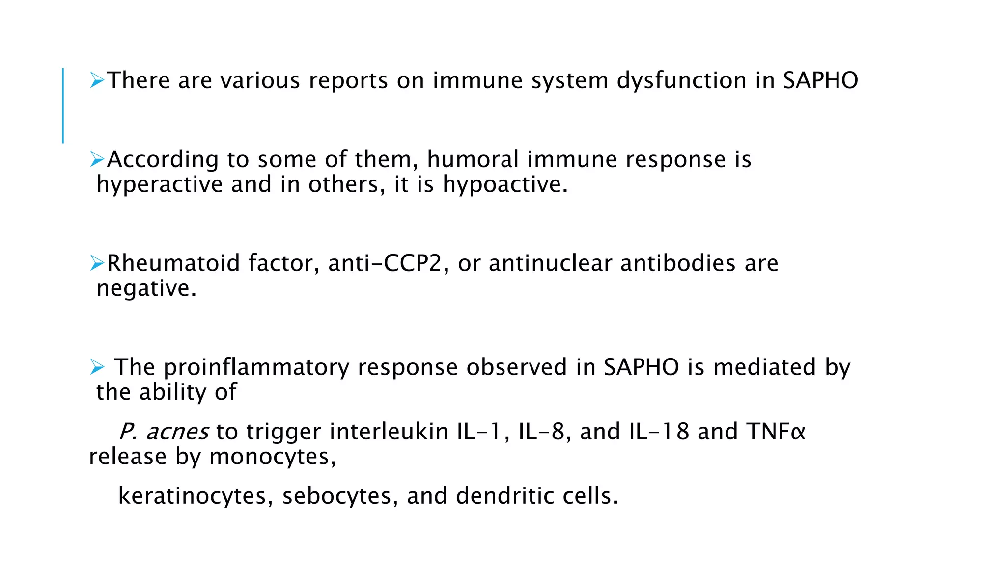 There are various reports on immune system dysfunction in SAPHO
According to some of them, humoral immune response is
hyperactive and in others, it is hypoactive.
Rheumatoid factor, anti-CCP2, or antinuclear antibodies are
negative.
 The proinflammatory response observed in SAPHO is mediated by
the ability of
P. acnes to trigger interleukin IL-1, IL-8, and IL-18 and TNFα
release by monocytes,
keratinocytes, sebocytes, and dendritic cells.
 