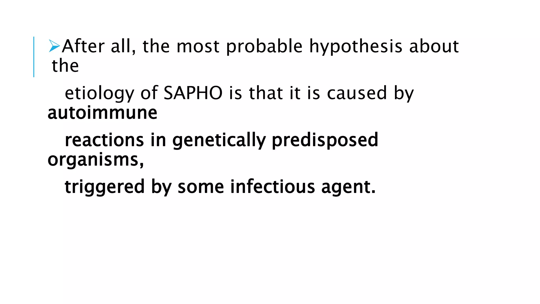 After all, the most probable hypothesis about
the
etiology of SAPHO is that it is caused by
autoimmune
reactions in genetically predisposed
organisms,
triggered by some infectious agent.
 