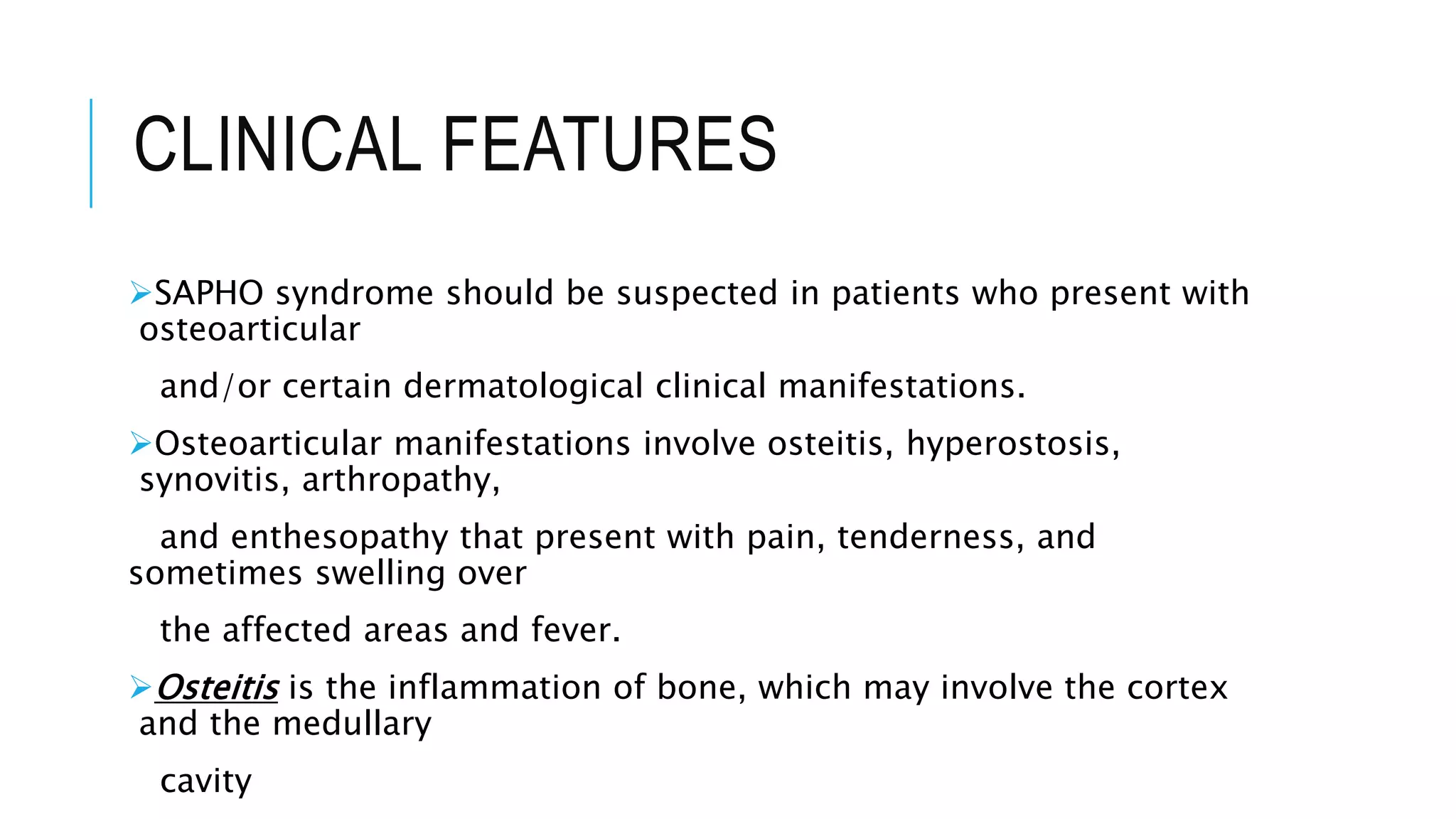 CLINICAL FEATURES
SAPHO syndrome should be suspected in patients who present with
osteoarticular
and/or certain dermatological clinical manifestations.
Osteoarticular manifestations involve osteitis, hyperostosis,
synovitis, arthropathy,
and enthesopathy that present with pain, tenderness, and
sometimes swelling over
the affected areas and fever.
Osteitis is the inflammation of bone, which may involve the cortex
and the medullary
cavity
 