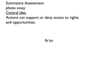 Summative Assessment
photo essay
Central idea
Actions can support or deny access to rights
and opportunities.
By Jay
 