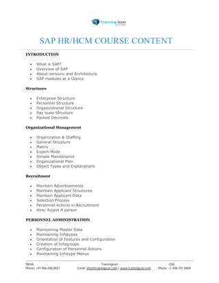 SAP HR/HCM COURSE CONTENT 
INTRODUCTION 
 What is SAP? 
 Overview of SAP 
 About versions and Architecture 
 SAP modules at a Glance 
Structures 
 Enterprise Structure 
 Personnel Structure 
 Organizational Structure 
 Pay scale Structure 
 Packed Decimals 
Organizational Management 
 Organization & Staffing 
 General Structure 
 Matrix 
 Expert Mode 
 Simple Maintenance 
 Organizational Plan 
 Object Types and Explanations 
Recruitment 
 Maintain Advertisements 
 Maintain Applicant Structures 
 Maintain Applicant Data 
 Selection Process 
 Personnel Actions in Recruitment 
 Hire/ Reject A person 
PERSONNEL ADMINISTRATION 
 Maintaining Master Data 
 Maintaining Infotypes 
 Orientation of Features and Configuration 
 Creation of Infogroups 
 Configuration of Personnel Actions 
 Maintaining Infotype Menus 
----------------------------------------------------------------------------------------------------------------------------------------------------------------------------------------------- 
INDIA Trainingicon USA 
Phone: +91-966-690-0051 Email: info@trainingicon.com | www.trainingicon.com Phone: +1-408-791-8864 
 