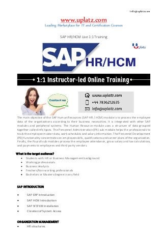info@uplatz.com
www.uplatz.com
Leading Marketplace for IT and Certification Courses
SAP HR/HCM Live 1:1 Training
The main objective of the SAP Human Resources (SAP HR / HCM) module is to process the employee
data of the organizations according to their business necessities. It is integrated with other SAP
modules and peripheral systems. The Human Resource module uses a structure of data grouped
together called info types. The Personnel Administration (PA) sub module helps the professionals to
track the employee master data, work schedules and salary information. The Personnel Development
(PD) functionality concentrates on employee skills, qualifications and career plans of the organization.
Finally, the Payroll sub modules process the employee attendance, gross salary and tax calculations,
and payments to employees and third party vendors.
What is the target audience?
 Students with HR or Business Management background
 Working professionals
 Business Analysts
 Freshers/Non working professionals
 Bachelors or Masters degree in any field
SAP INTRODUCTION
 SAP ERP Introduction
 SAP HCM Introduction
 SAP SYSTEM Installation
 Creation of System Access
ORGANIZATION MANAGEMENT
 HR structures.
 