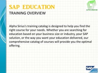 SAP EDUCATION
TRAINING OVERVIEW


Alpha Sirius's training catalog is designed to help you find the
right course for your needs. Whether you are searching for
education based on your business size or industry, your SAP
solution, or the way you want your education delivered, our
comprehensive catalog of courses will provide you the optimal
offering.
 