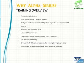 Why Alpha Sirius?
TRAINING OVERVIEW
   An excellent SAP platform

   Project offered within 2 weeks of Training

   90 days of sandbox access to the SAP platform to practice and implement SAP

    projects.

   Assistance with SAP certifications.

   Latest of SAP technologies

   Place yourself as a top rated consultant in SAP HR industry

   Live instructor led training

   One Month of HR functional support (After training, During the practice)

   Access to SAP HR Server 24 x 7 for the entire duration of the course
 