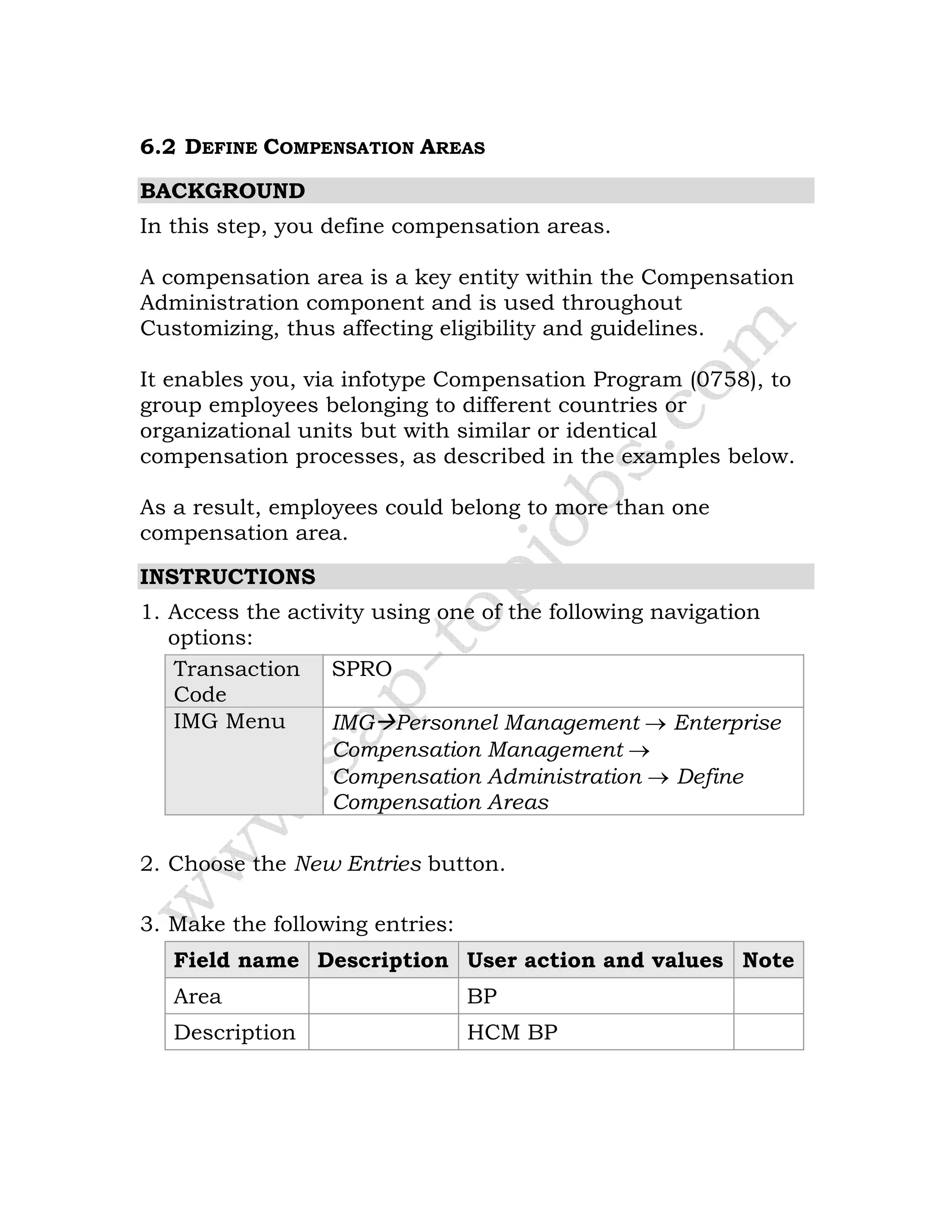 6.2 DEFINE COMPENSATION AREAS
BACKGROUND
In this step, you define compensation areas.
A compensation area is a key entity within the Compensation
Administration component and is used throughout
Customizing, thus affecting eligibility and guidelines.
It enables you, via infotype Compensation Program (0758), to
group employees belonging to different countries or
organizational units but with similar or identical
compensation processes, as described in the examples below.
As a result, employees could belong to more than one
compensation area.
INSTRUCTIONS
1. Access the activity using one of the following navigation
options:
Transaction
Code
SPRO
IMG Menu IMG Personnel Management → Enterprise
Compensation Management →
Compensation Administration → Define
Compensation Areas
2. Choose the New Entries button.
3. Make the following entries:
Field name Description User action and values Note
Area BP
Description HCM BP
 