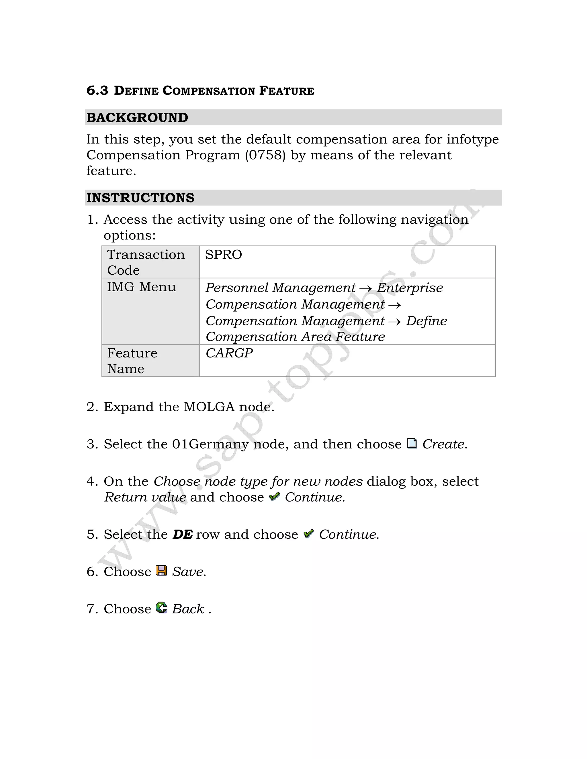 6.3 DEFINE COMPENSATION FEATURE
BACKGROUND
In this step, you set the default compensation area for infotype
Compensation Program (0758) by means of the relevant
feature.
INSTRUCTIONS
1. Access the activity using one of the following navigation
options:
Transaction
Code
SPRO
IMG Menu Personnel Management → Enterprise
Compensation Management →
Compensation Management → Define
Compensation Area Feature
Feature
Name
CARGP
2. Expand the MOLGA node.
3. Select the 01Germany node, and then choose Create.
4. On the Choose node type for new nodes dialog box, select
Return value and choose Continue.
5. Select the DE row and choose Continue.
6. Choose Save.
7. Choose Back .
 