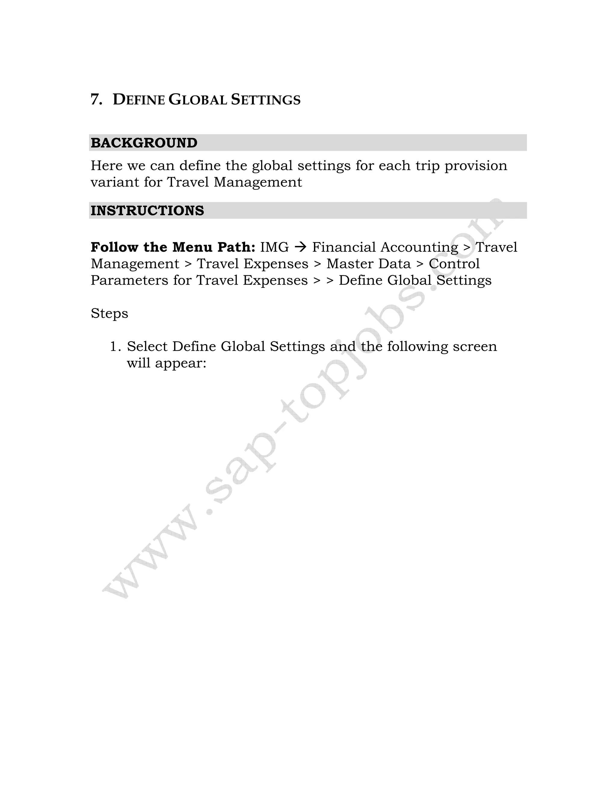 7. DEFINE GLOBAL SETTINGS
BACKGROUND
Here we can define the global settings for each trip provision
variant for Travel Management
INSTRUCTIONS
Follow the Menu Path: IMG Financial Accounting > Travel
Management > Travel Expenses > Master Data > Control
Parameters for Travel Expenses > > Define Global Settings
Steps
1. Select Define Global Settings and the following screen
will appear:
 