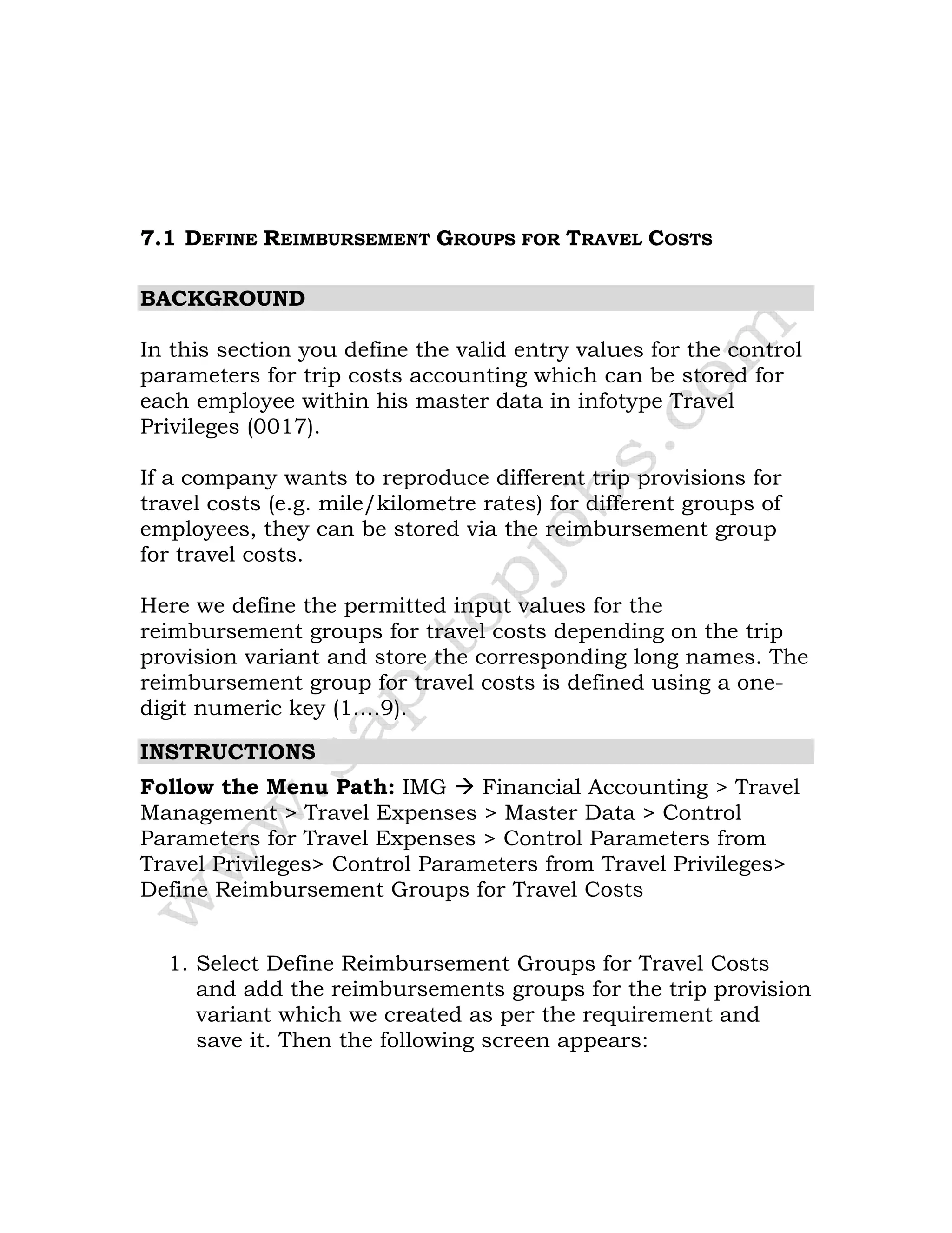 7.1 DEFINE REIMBURSEMENT GROUPS FOR TRAVEL COSTS
BACKGROUND
In this section you define the valid entry values for the control
parameters for trip costs accounting which can be stored for
each employee within his master data in infotype Travel
Privileges (0017).
If a company wants to reproduce different trip provisions for
travel costs (e.g. mile/kilometre rates) for different groups of
employees, they can be stored via the reimbursement group
for travel costs.
Here we define the permitted input values for the
reimbursement groups for travel costs depending on the trip
provision variant and store the corresponding long names. The
reimbursement group for travel costs is defined using a one-
digit numeric key (1....9).
INSTRUCTIONS
Follow the Menu Path: IMG Financial Accounting > Travel
Management > Travel Expenses > Master Data > Control
Parameters for Travel Expenses > Control Parameters from
Travel Privileges> Control Parameters from Travel Privileges>
Define Reimbursement Groups for Travel Costs
1. Select Define Reimbursement Groups for Travel Costs
and add the reimbursements groups for the trip provision
variant which we created as per the requirement and
save it. Then the following screen appears:
 