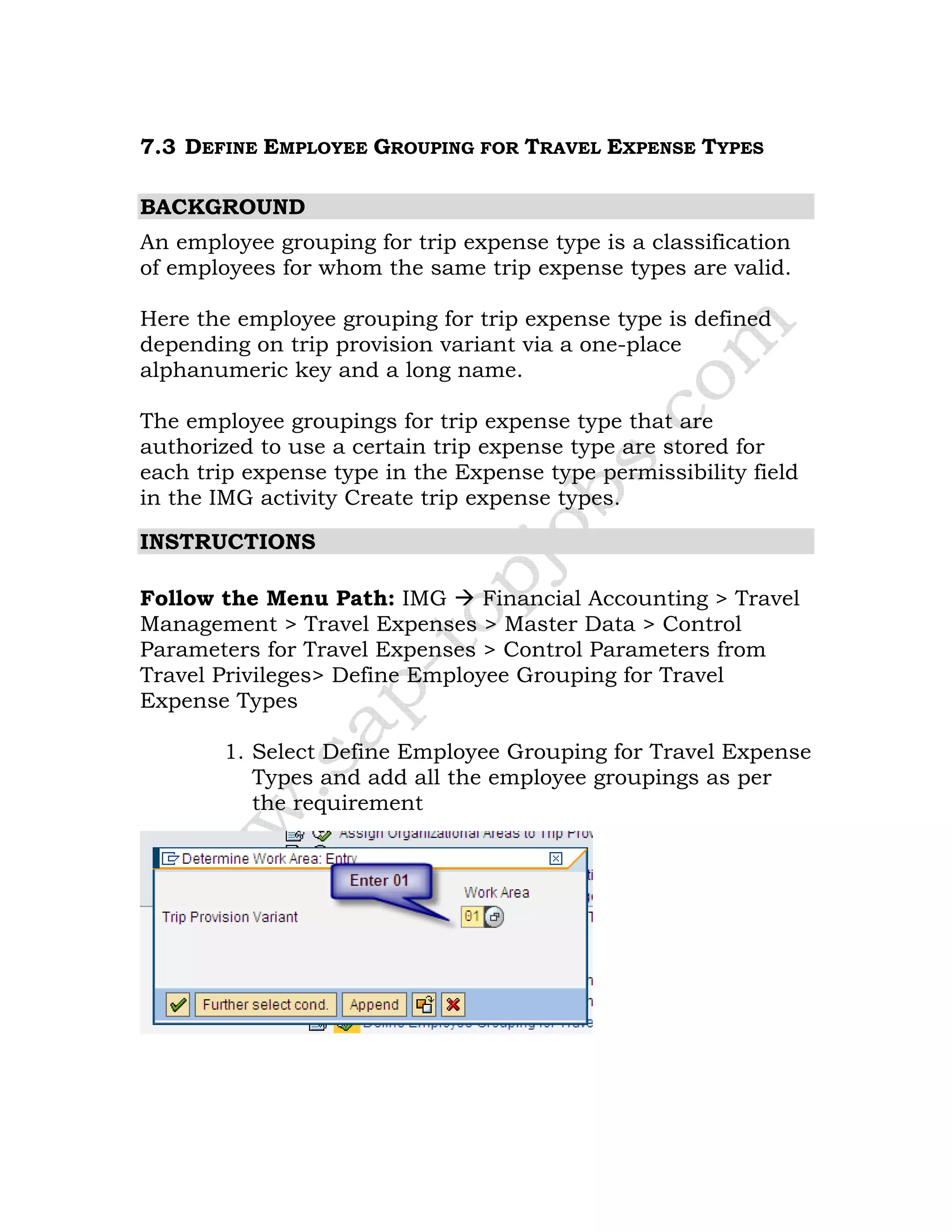 7.3 DEFINE EMPLOYEE GROUPING FOR TRAVEL EXPENSE TYPES
BACKGROUND
An employee grouping for trip expense type is a classification
of employees for whom the same trip expense types are valid.
Here the employee grouping for trip expense type is defined
depending on trip provision variant via a one-place
alphanumeric key and a long name.
The employee groupings for trip expense type that are
authorized to use a certain trip expense type are stored for
each trip expense type in the Expense type permissibility field
in the IMG activity Create trip expense types.
INSTRUCTIONS
Follow the Menu Path: IMG Financial Accounting > Travel
Management > Travel Expenses > Master Data > Control
Parameters for Travel Expenses > Control Parameters from
Travel Privileges> Define Employee Grouping for Travel
Expense Types
1. Select Define Employee Grouping for Travel Expense
Types and add all the employee groupings as per
the requirement
 