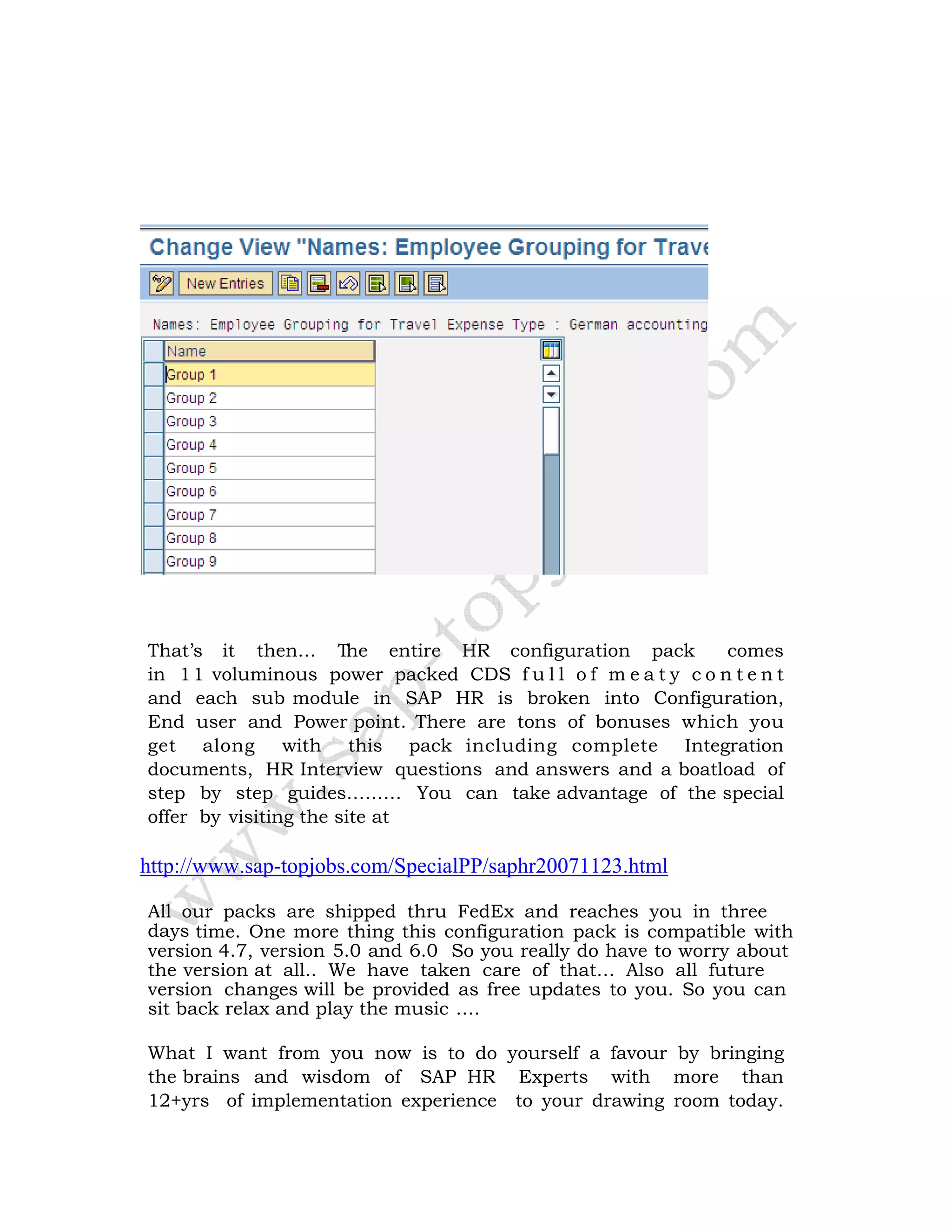 That’s it then… The entire HR configuration pack comes
in 11 voluminous power packed CDS f u l l o f m e a t y c o n t e n t
and each sub module in SAP HR is broken into Configuration,
End user and Power point. There are tons of bonuses which you
get along with this pack including complete Integration
documents, HR Interview questions and answers and a boatload of
step by step guides……… You can take advantage of the special
offer by visiting the site at
http://www.sap-topjobs.com/SpecialPP/saphr20071123.html
All our packs are shipped thru FedEx and reaches you in three
days time. One more thing this configuration pack is compatible with
version 4.7, version 5.0 and 6.0 So you really do have to worry about
the version at all.. We have taken care of that… Also all future
version changes will be provided as free updates to you. So you can
sit back relax and play the music ….
What I want from you now is to do yourself a favour by bringing
the brains and wisdom of SAP HR Experts with more than
12+yrs of implementation experience to your drawing room today.
 