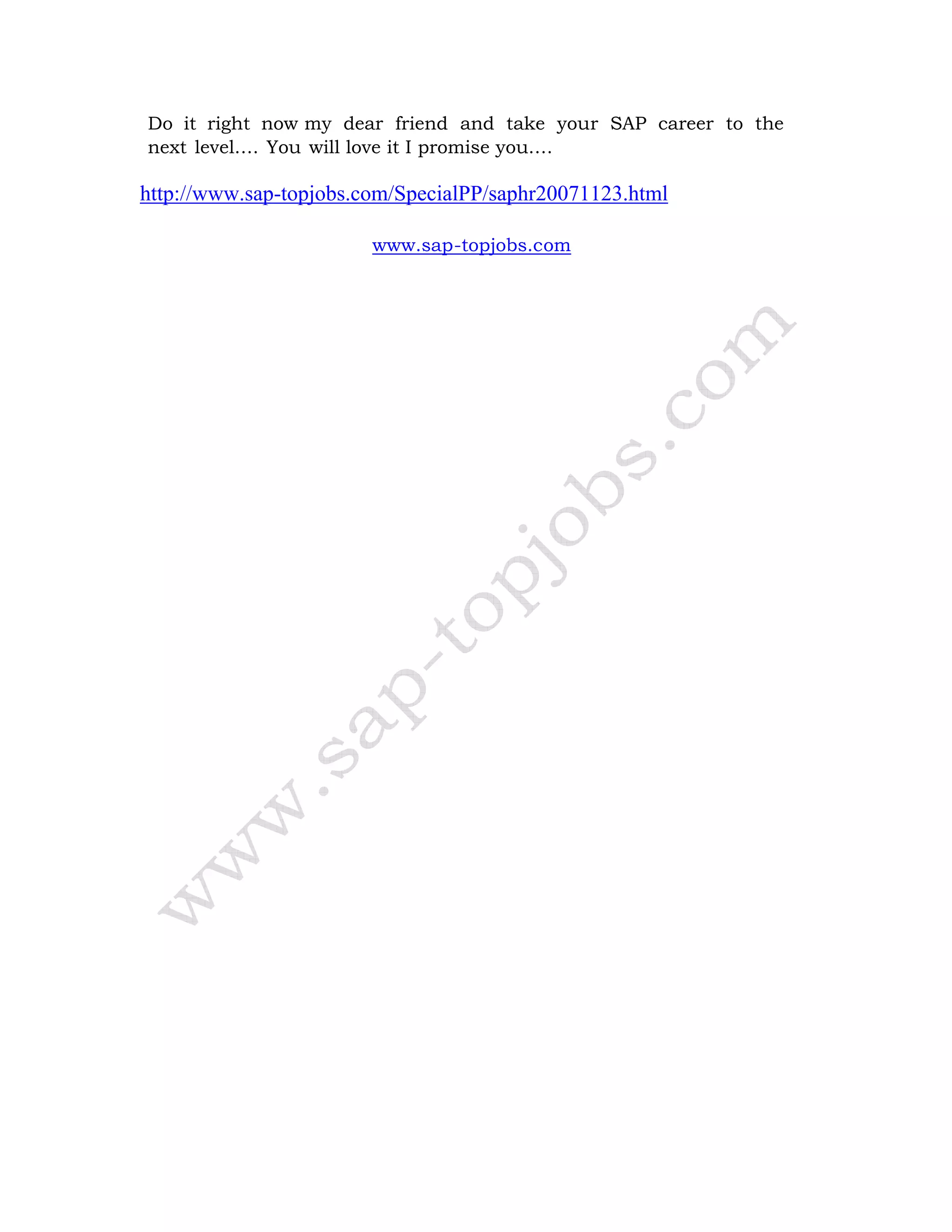 Do it right now my dear friend and take your SAP career to the
next level…. You will love it I promise you….
http://www.sap-topjobs.com/SpecialPP/saphr20071123.html
www.sap-topjobs.com
 