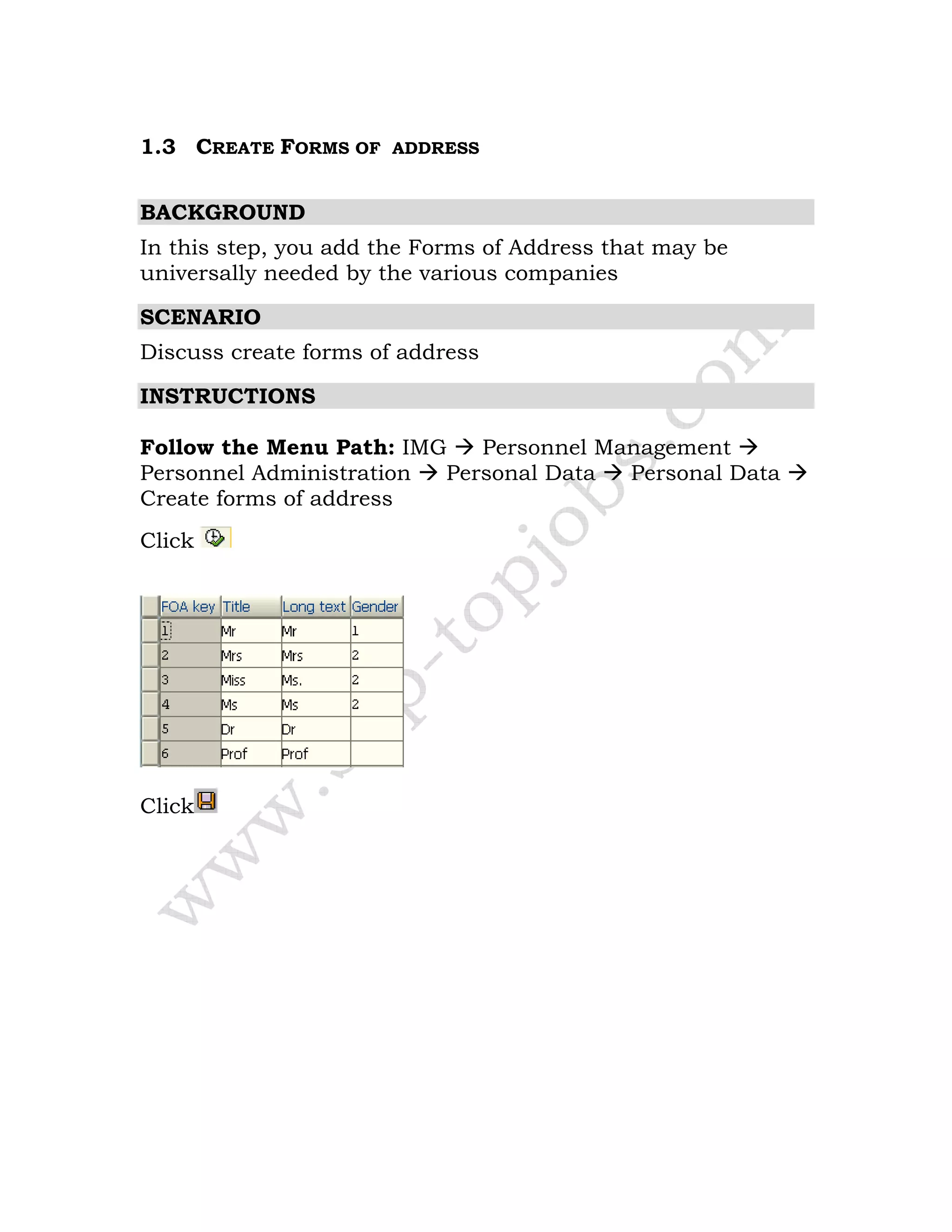 1.3 CREATE FORMS OF ADDRESS
BACKGROUND
In this step, you add the Forms of Address that may be
universally needed by the various companies
SCENARIO
Discuss create forms of address
INSTRUCTIONS
Follow the Menu Path: IMG Personnel Management
Personnel Administration Personal Data Personal Data
Create forms of address
Click
Click
 