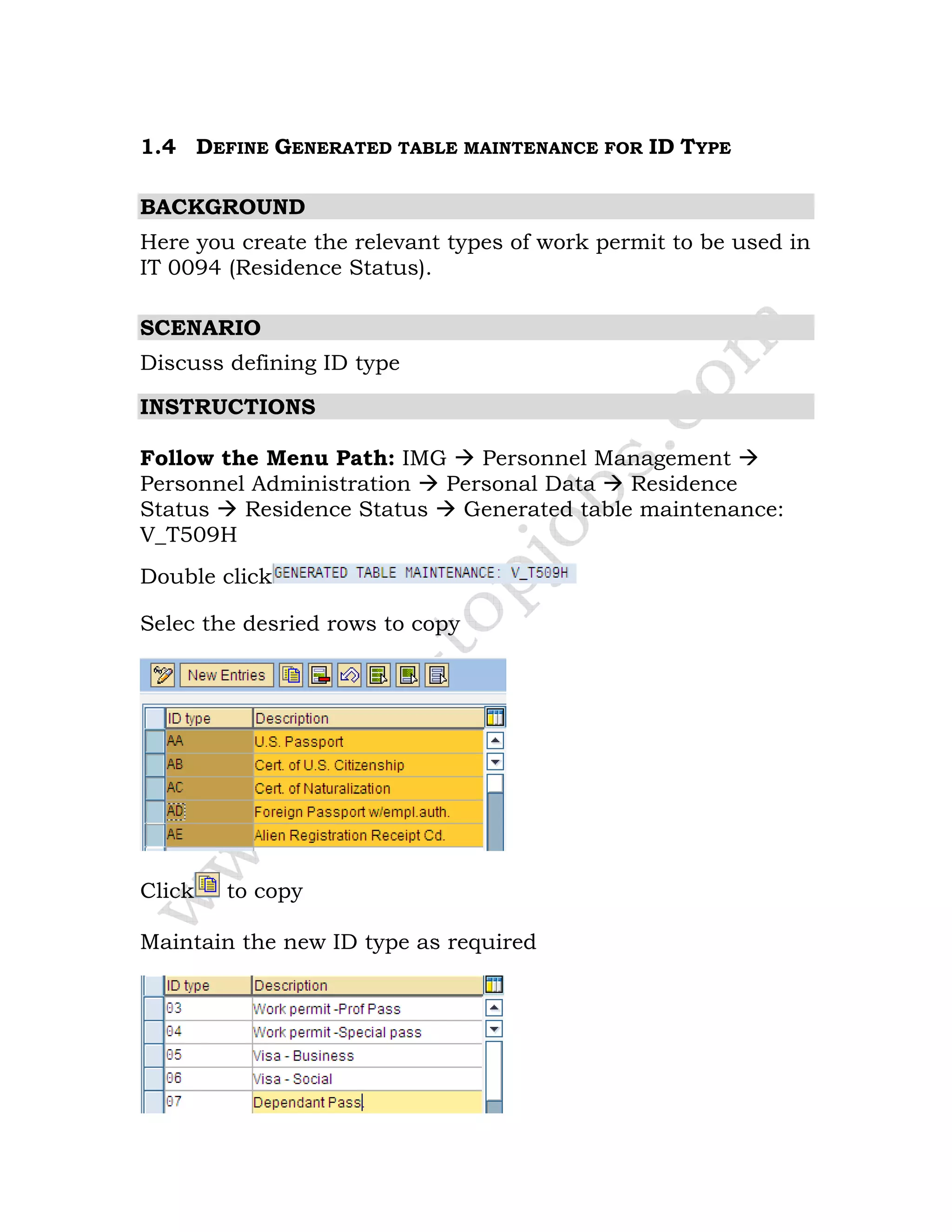 1.4 DEFINE GENERATED TABLE MAINTENANCE FOR ID TYPE
BACKGROUND
Here you create the relevant types of work permit to be used in
IT 0094 (Residence Status).
SCENARIO
Discuss defining ID type
INSTRUCTIONS
Follow the Menu Path: IMG Personnel Management
Personnel Administration Personal Data Residence
Status Residence Status Generated table maintenance:
V_T509H
Double click
Selec the desried rows to copy
Click to copy
Maintain the new ID type as required
 