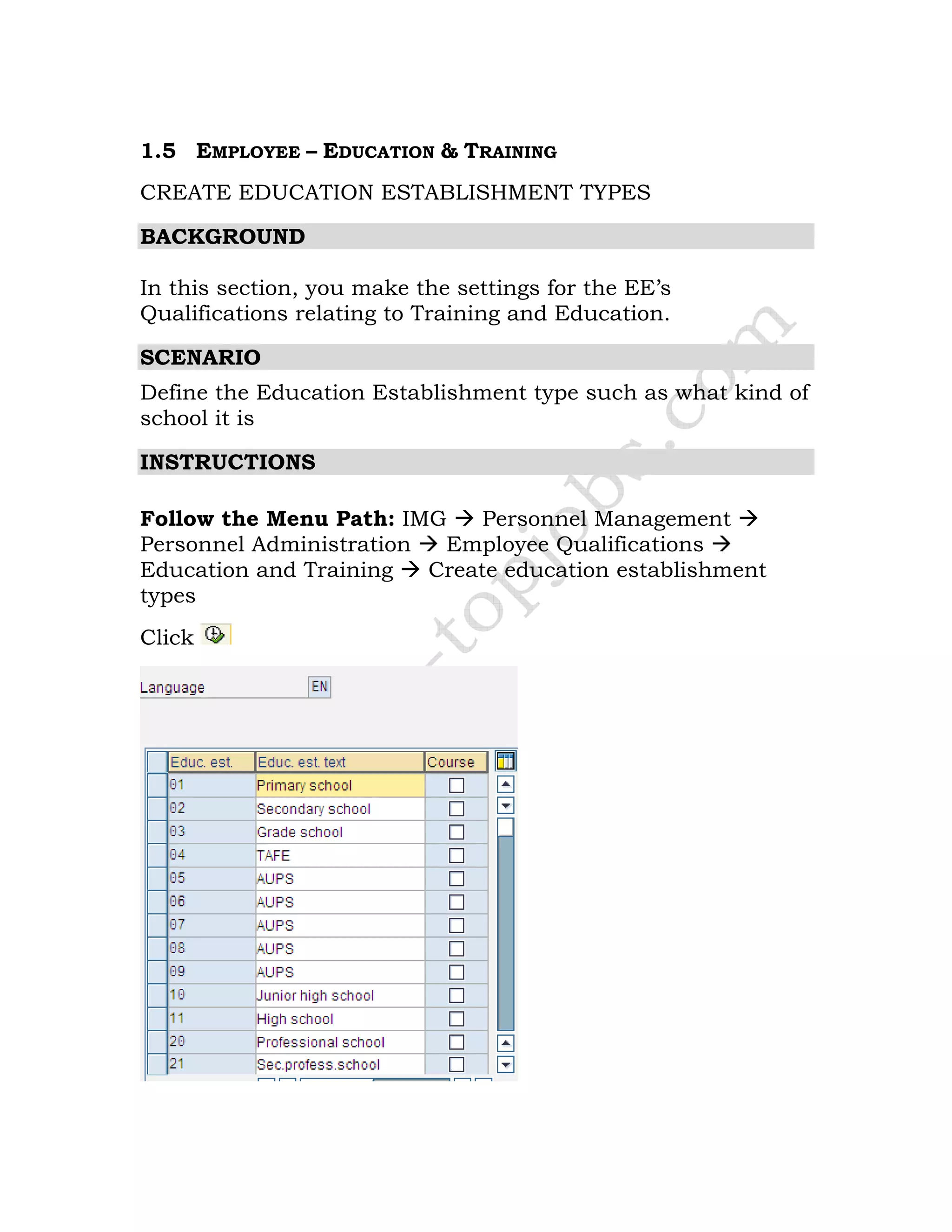 1.5 EMPLOYEE – EDUCATION & TRAINING
CREATE EDUCATION ESTABLISHMENT TYPES
BACKGROUND
In this section, you make the settings for the EE’s
Qualifications relating to Training and Education.
SCENARIO
Define the Education Establishment type such as what kind of
school it is
INSTRUCTIONS
Follow the Menu Path: IMG Personnel Management
Personnel Administration Employee Qualifications
Education and Training Create education establishment
types
Click
 