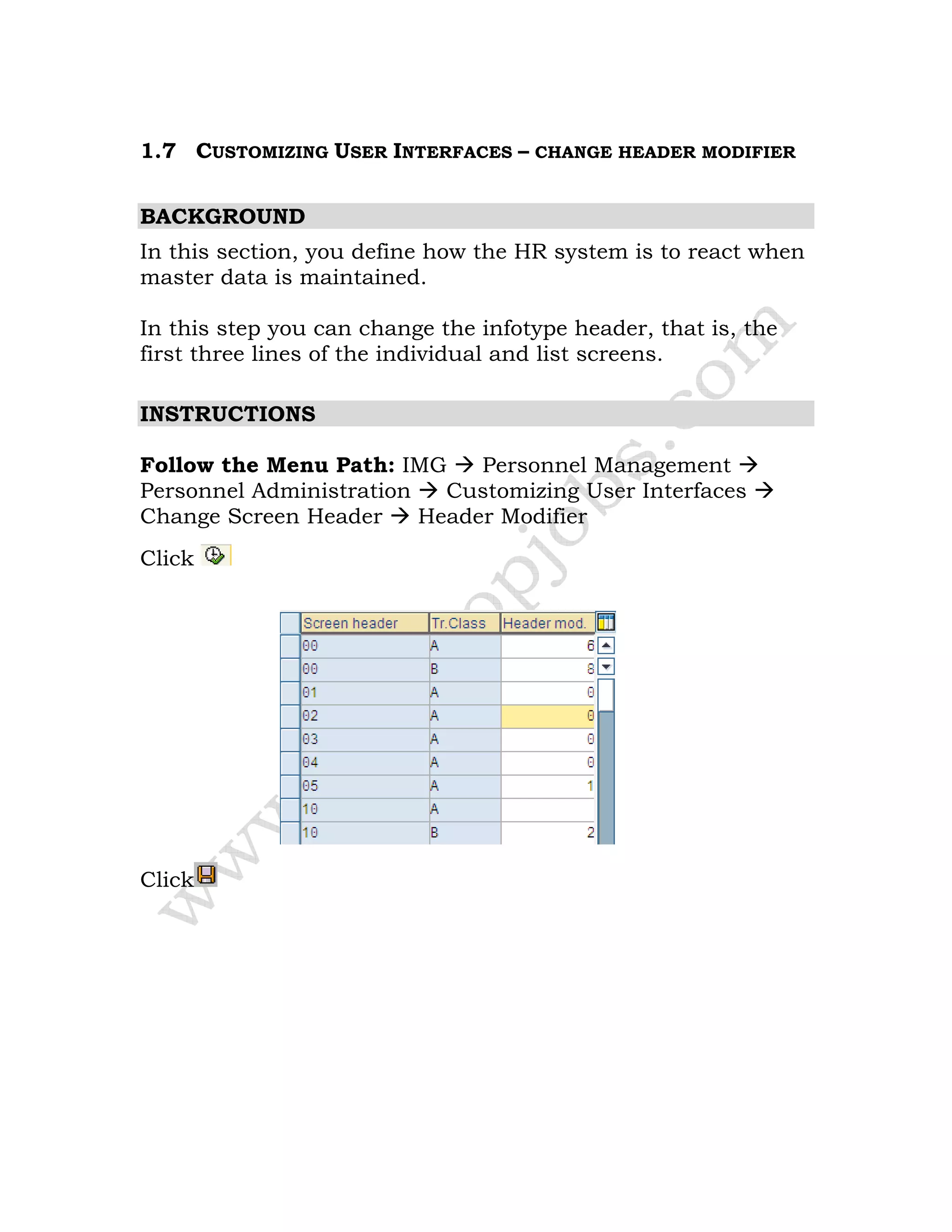 1.7 CUSTOMIZING USER INTERFACES – CHANGE HEADER MODIFIER
BACKGROUND
In this section, you define how the HR system is to react when
master data is maintained.
In this step you can change the infotype header, that is, the
first three lines of the individual and list screens.
INSTRUCTIONS
Follow the Menu Path: IMG Personnel Management
Personnel Administration Customizing User Interfaces
Change Screen Header Header Modifier
Click
Click
 