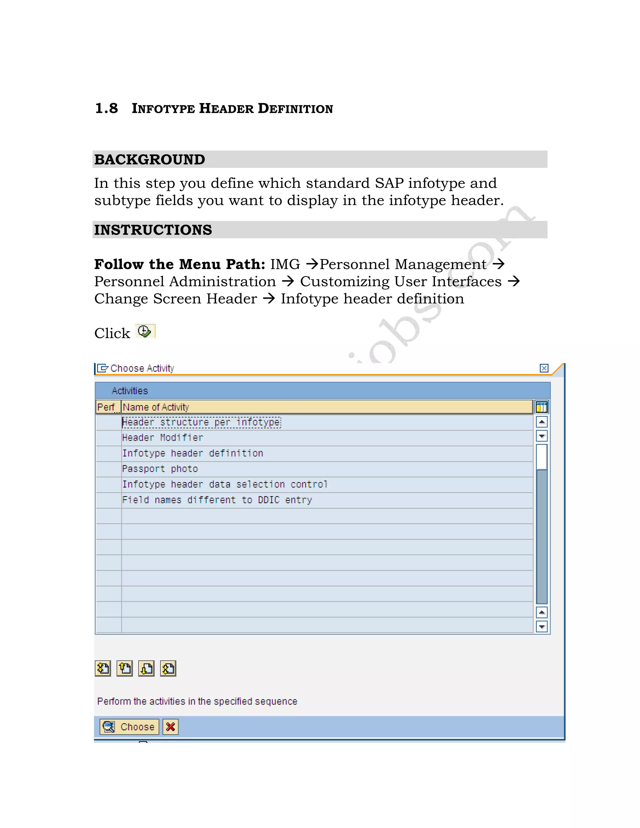 1.8 INFOTYPE HEADER DEFINITION
BACKGROUND
In this step you define which standard SAP infotype and
subtype fields you want to display in the infotype header.
INSTRUCTIONS
Follow the Menu Path: IMG Personnel Management
Personnel Administration Customizing User Interfaces
Change Screen Header Infotype header definition
Click
 