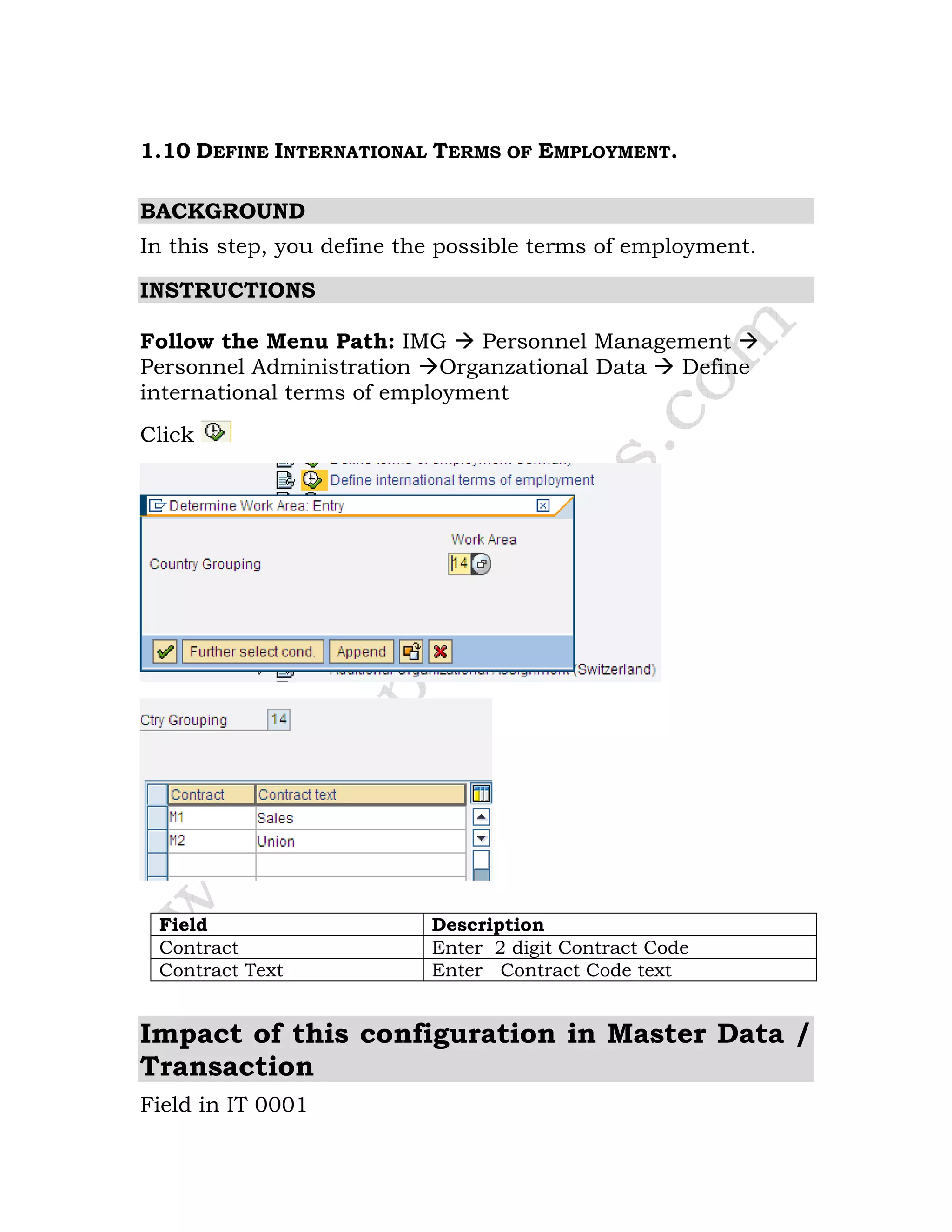 1.10 DEFINE INTERNATIONAL TERMS OF EMPLOYMENT.
BACKGROUND
In this step, you define the possible terms of employment.
INSTRUCTIONS
Follow the Menu Path: IMG Personnel Management
Personnel Administration Organzational Data Define
international terms of employment
Click
Field Description
Contract Enter 2 digit Contract Code
Contract Text Enter Contract Code text
Impact of this configuration in Master Data /
Transaction
Field in IT 0001
 