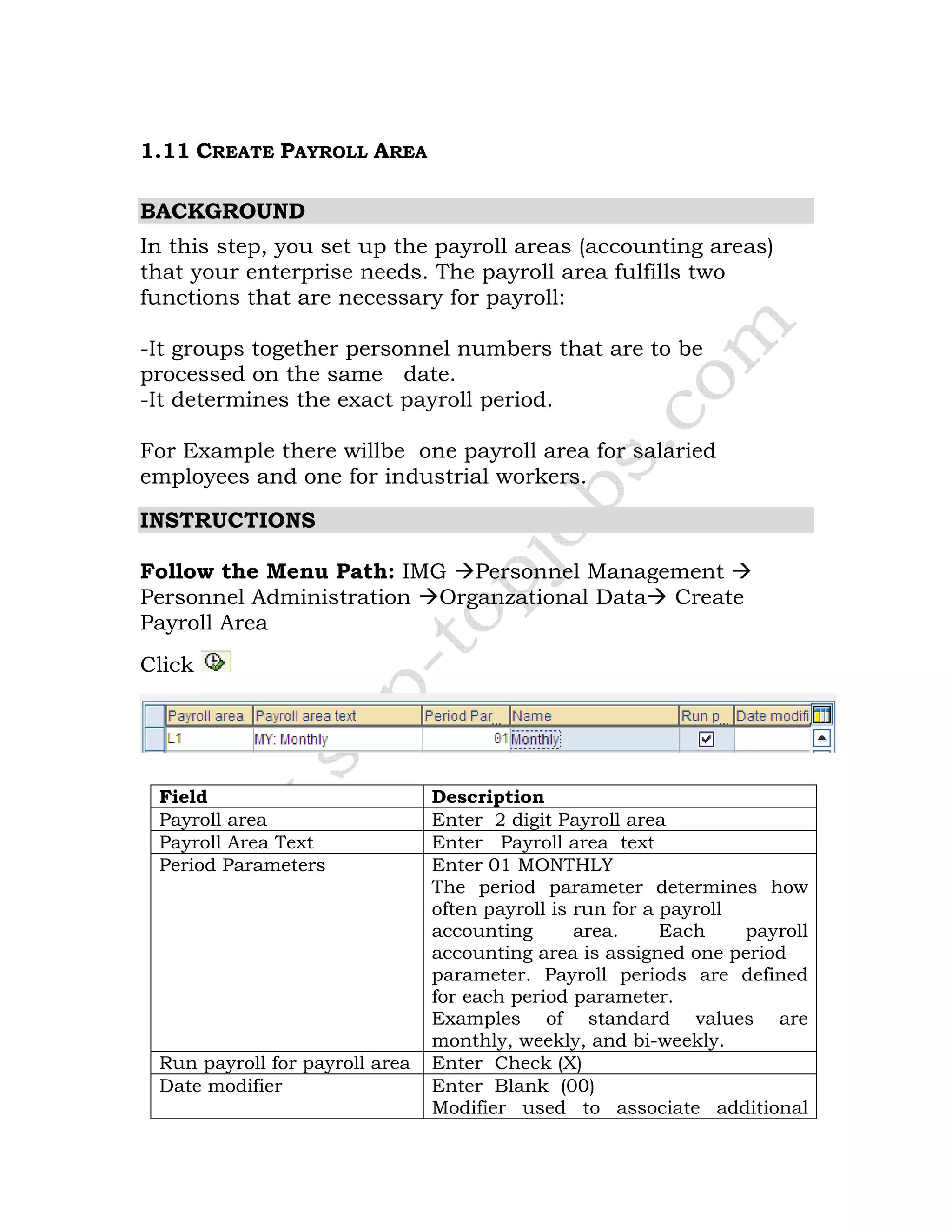 1.11 CREATE PAYROLL AREA
BACKGROUND
In this step, you set up the payroll areas (accounting areas)
that your enterprise needs. The payroll area fulfills two
functions that are necessary for payroll:
-It groups together personnel numbers that are to be
processed on the same date.
-It determines the exact payroll period.
For Example there willbe one payroll area for salaried
employees and one for industrial workers.
INSTRUCTIONS
Follow the Menu Path: IMG Personnel Management
Personnel Administration Organzational Data Create
Payroll Area
Click
Field Description
Payroll area Enter 2 digit Payroll area
Payroll Area Text Enter Payroll area text
Period Parameters Enter 01 MONTHLY
The period parameter determines how
often payroll is run for a payroll
accounting area. Each payroll
accounting area is assigned one period
parameter. Payroll periods are defined
for each period parameter.
Examples of standard values are
monthly, weekly, and bi-weekly.
Run payroll for payroll area Enter Check (X)
Date modifier Enter Blank (00)
Modifier used to associate additional
 