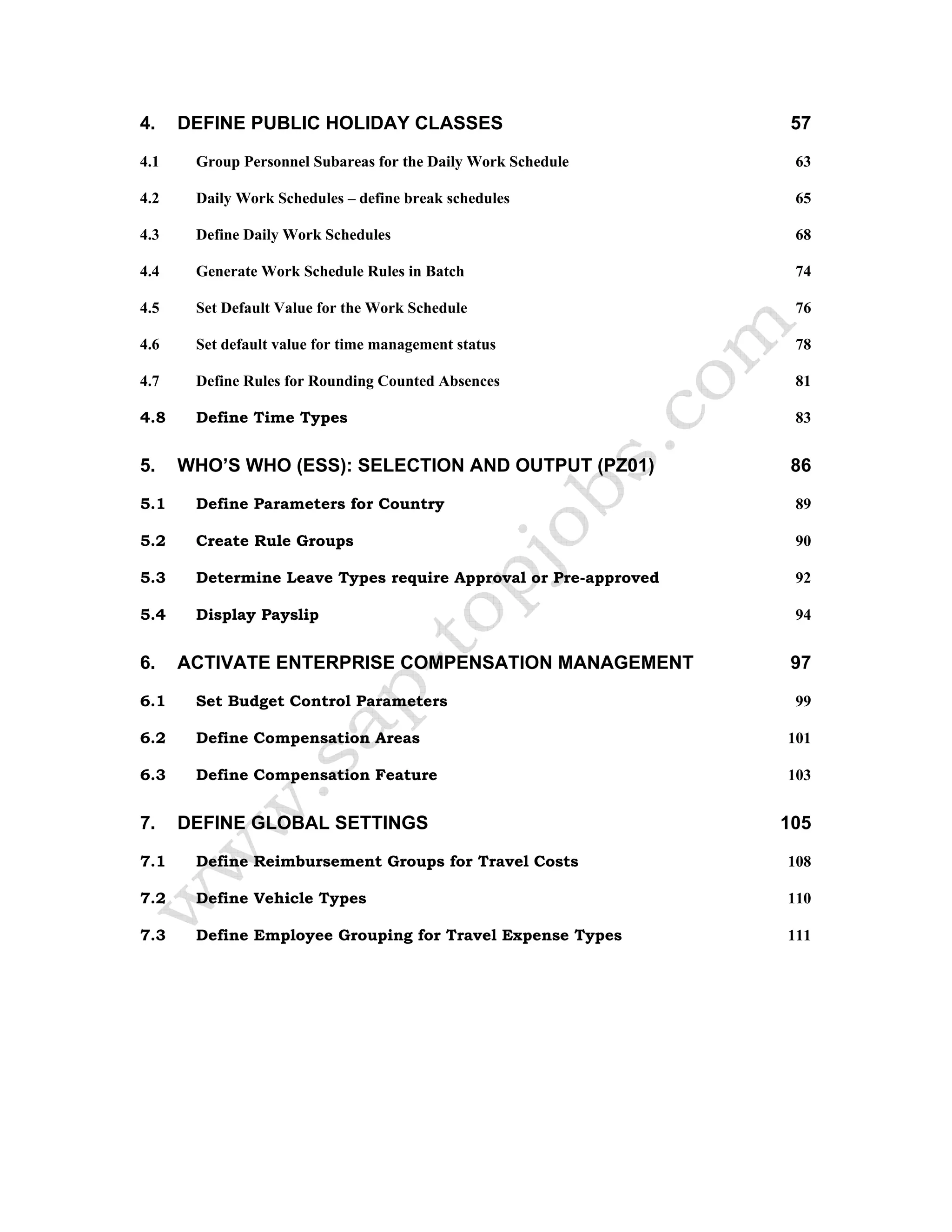 4. DEFINE PUBLIC HOLIDAY CLASSES 57
4.1 Group Personnel Subareas for the Daily Work Schedule 63
4.2 Daily Work Schedules – define break schedules 65
4.3 Define Daily Work Schedules 68
4.4 Generate Work Schedule Rules in Batch 74
4.5 Set Default Value for the Work Schedule 76
4.6 Set default value for time management status 78
4.7 Define Rules for Rounding Counted Absences 81
4.8 Define Time Types 83
5. WHO’S WHO (ESS): SELECTION AND OUTPUT (PZ01) 86
5.1 Define Parameters for Country 89
5.2 Create Rule Groups 90
5.3 Determine Leave Types require Approval or Pre-approved 92
5.4 Display Payslip 94
6. ACTIVATE ENTERPRISE COMPENSATION MANAGEMENT 97
6.1 Set Budget Control Parameters 99
6.2 Define Compensation Areas 101
6.3 Define Compensation Feature 103
7. DEFINE GLOBAL SETTINGS 105
7.1 Define Reimbursement Groups for Travel Costs 108
7.2 Define Vehicle Types 110
7.3 Define Employee Grouping for Travel Expense Types 111
 